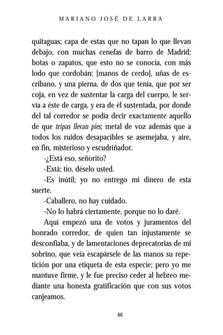 MARIANO JOSÉ DE LARRA



quitaguas; capa de estas que no tapan lo que llevan
debajo, con muchas cenefas de barro de Madrid;
botas o zapatos, que esto no se conocía, con más
lodo que cordobán; [manos de cerdo], uñas de es-
cribano, y una pierna, de dos que tenía, que por ser
coja, en vez de sustentar la carga del cuerpo, le ser-
vía a éste de carga, y era de él sustentada, por donde
del tal corredor se podía decir exactamente aquello
de que tripas llevan pies; metal de voz además que a
todos los ruidos desapacibles se asemejaba, y aire,
en fin, misterioso y escudriñador.
     -¿Está eso, señorito?
     -Está; tío, déselo usted.
     -Es inútil; yo no entrego mi dinero de esta
suerte.
     -Caballero, no hay cuidado.
     -No lo habrá ciertamente, porque no lo daré.
     Aquí empezó una de votos y juramentos del
honrado corredor, de quien tan injustamente se
desconfiaba, y de lamentaciones deprecatorias de mi
sobrino, que veía escapársele de las manos su repe-
tición por una etiqueta de esta especie; pero yo me
mantuve firme, y le fue preciso ceder al hebreo me-
diante una honesta gratificación que con sus votos
canjeamos.

                            46
 