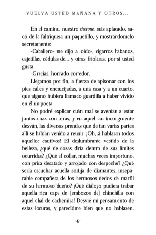 VUELVA USTED MAÑANA Y OTROS...



     En el camino, nuestro cicerone, más aplacado, sa-
có de la faltriquera un paquetillo, y mostrándomelo
secretamente:
     -Caballero- me dijo al oído-, cigarros habanos,
cajetillas, cédulas de... y otras frioleras, por si usted
gusta.
     -Gracias, honrado corredor.
     Llegamos por fin, a fuerza de apisonar con los
pies calles y encrucijadas, a una casa y a un cuarto,
que alguno hubiera llamado guardilla a haber vivido
en él un poeta.
     No podré explicar cuán mal se avenían a estar
juntas unas con otras, y en aquel tan incongruente
desván, las diversas prendas que de tan varias partes
allí se habían venido a reunir. ¡Oh, si hablaran todos
aquellos cautivos! El deslumbrante vestido de la
belleza, ¿qué de cosas diría dentro de sus límites
ocurridas? ¿Qué el collar, muchas veces importuno,
con prisa desatado y arrojado con despecho? ¿Qué
sería escuchar aquella sortija de diamantes, insepa-
rable compañera de los hermosos dedos de marfil
de su hermoso dueño? ¡Qué diálogo pudiera trabar
aquella rica capa de [embozos de] chinchilla con
aquel chal de cachemira! Desvié mi pensamiento de
estas locuras, y parecióme bien que no hablasen.

                           47
 