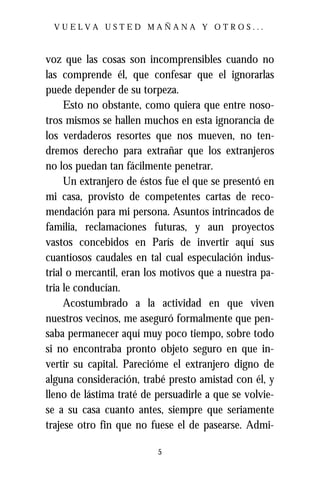 VUELVA USTED MAÑANA Y OTROS...



voz que las cosas son incomprensibles cuando no
las comprende él, que confesar que el ignorarlas
puede depender de su torpeza.
     Esto no obstante, como quiera que entre noso-
tros mismos se hallen muchos en esta ignorancia de
los verdaderos resortes que nos mueven, no ten-
dremos derecho para extrañar que los extranjeros
no los puedan tan fácilmente penetrar.
     Un extranjero de éstos fue el que se presentó en
mi casa, provisto de competentes cartas de reco-
mendación para mi persona. Asuntos intrincados de
familia, reclamaciones futuras, y aun proyectos
vastos concebidos en París de invertir aquí sus
cuantiosos caudales en tal cual especulación indus-
trial o mercantil, eran los motivos que a nuestra pa-
tria le conducían.
     Acostumbrado a la actividad en que viven
nuestros vecinos, me aseguró formalmente que pen-
saba permanecer aquí muy poco tiempo, sobre todo
si no encontraba pronto objeto seguro en que in-
vertir su capital. Parecióme el extranjero digno de
alguna consideración, trabé presto amistad con él, y
lleno de lástima traté de persuadirle a que se volvie-
se a su casa cuanto antes, siempre que seriamente
trajese otro fin que no fuese el de pasearse. Admi-

                          5
 