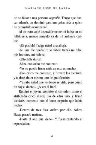 MARIANO JOSÉ DE LARRA



de no faltar a una persona respetable. Tengo que bus-
car además un dominó para una prima mía, a quien
he prometido acompañar.
     Al oír esto solté insensiblemente mi bolsa en mi
faltriquera, menos poseído ya de mi ardiente cari-
dad.
     -¡Es posible! Traiga usted una alhaja.
     -Ni una me queda; tú lo sabes: tienes mi reloj,
mis botones, mi cadena.
     -¡Dieciséis duros!
     -Mira, con ocho me contento.
     -Yo no puedo hacer nada en eso; es mucho.
     -Con cinco me contento, y firmaré los dieciséis,
y te daré ahora mismo uno de gratificación.
     -Ya sabe usted que yo deseo servirle, pero como
no soy el dueño... ¿A ver el frac?
     Respiró el joven, sonrióse el corredor; tomó el
atribulado cinco duros, dio de ellos uno, y firmó
dieciséis, contento con el buen negocio que había
hecho.
     -Dentro de tres días vuelvo por ello. Adiós.
Hasta pasado mañana.
     -Hasta el año que viene.- Y fuese cantando el
especulador.


                            50
 