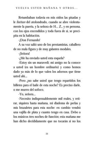 VUELVA USTED MAÑANA Y OTROS...



     Retumbaban todavía en mis oídos las pisadas y
le fioriture del atolondrado, cuando se abre violenta-
mente la puerta, y la señora de H... Z., y en persona,
con los ojos encendidos y toda fuera de sí, se preci-
pita en la habitación.
     -¡Don Fernando!
     A su voz salió uno de los prestamistas, caballero
de no mala figura y de muy galantes modales.
     -¡Señora!
     -¿Me ha enviado usted esta esquela?
     -Estoy sin un maravedí; mi amigo no la conoce
a usted (es un hombre ordinario) y como hemos
dado ya más de lo que valen los adornos que tiene
usted ahí...
     -Pero ¿no sabe usted que tengo repartidos los
billetes para el baile de esta noche? Es preciso darle,
o me muero del sofoco.
     -Yo, señora...
     -Necesito indispensablemente mil reales, y reti-
rar, siquiera hasta mañana, mi diadema de perlas y
mis brazaletes para esta noche: en cambio vendrá
una vajilla de plata y cuanto tengo en casa. Debo a
los músicos tres noches de función; esta mañana me
han dicho decididamente que no tocarán si no los


                          51
 