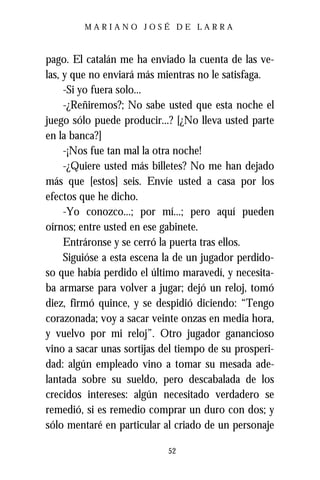 MARIANO JOSÉ DE LARRA



pago. El catalán me ha enviado la cuenta de las ve-
las, y que no enviará más mientras no le satisfaga.
     -Si yo fuera solo...
     -¿Reñiremos?; No sabe usted que esta noche el
juego sólo puede producir...? [¿No lleva usted parte
en la banca?]
     -¡Nos fue tan mal la otra noche!
     -¿Quiere usted más billetes? No me han dejado
más que [estos] seis. Envíe usted a casa por los
efectos que he dicho.
     -Yo conozco...; por mí...; pero aquí pueden
oírnos; entre usted en ese gabinete.
     Entráronse y se cerró la puerta tras ellos.
     Siguióse a esta escena la de un jugador perdido-
so que había perdido el último maravedí, y necesita-
ba armarse para volver a jugar; dejó un reloj, tomó
diez, firmó quince, y se despidió diciendo: “Tengo
corazonada; voy a sacar veinte onzas en media hora,
y vuelvo por mi reloj”. Otro jugador ganancioso
vino a sacar unas sortijas del tiempo de su prosperi-
dad: algún empleado vino a tomar su mesada ade-
lantada sobre su sueldo, pero descabalada de los
crecidos intereses: algún necesitado verdadero se
remedió, si es remedio comprar un duro con dos; y
sólo mentaré en particular al criado de un personaje

                            52
 