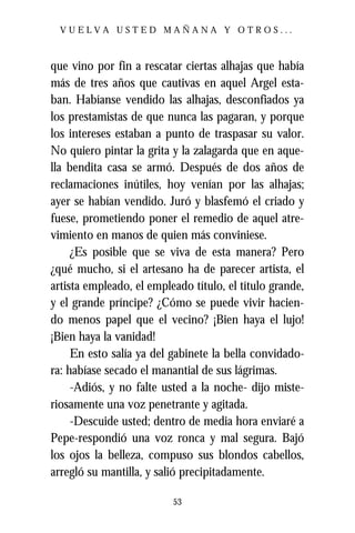 VUELVA USTED MAÑANA Y OTROS...



que vino por fin a rescatar ciertas alhajas que había
más de tres años que cautivas en aquel Argel esta-
ban. Habíanse vendido las alhajas, desconfiados ya
los prestamistas de que nunca las pagaran, y porque
los intereses estaban a punto de traspasar su valor.
No quiero pintar la grita y la zalagarda que en aque-
lla bendita casa se armó. Después de dos años de
reclamaciones inútiles, hoy venían por las alhajas;
ayer se habían vendido. Juró y blasfemó el criado y
fuese, prometiendo poner el remedio de aquel atre-
vimiento en manos de quien más conviniese.
     ¿Es posible que se viva de esta manera? Pero
¿qué mucho, si el artesano ha de parecer artista, el
artista empleado, el empleado título, el título grande,
y el grande príncipe? ¿Cómo se puede vivir hacien-
do menos papel que el vecino? ¡Bien haya el lujo!
¡Bien haya la vanidad!
     En esto salía ya del gabinete la bella convidado-
ra: habíase secado el manantial de sus lágrimas.
     -Adiós, y no falte usted a la noche- dijo miste-
riosamente una voz penetrante y agitada.
     -Descuide usted; dentro de media hora enviaré a
Pepe-respondió una voz ronca y mal segura. Bajó
los ojos la belleza, compuso sus blondos cabellos,
arregló su mantilla, y salió precipitadamente.

                          53
 