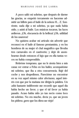 MARIANO JOSÉ DE LARRA



    A poco salió mi sobrino, que después de darme
las gracias, se empeñó tercamente en hacerme ad-
mitir un billete para el baile de la señora H... Z. Son-
riente, nada dije a mi sobrino, ya que nada había
oído, y asistí al baile. Los músicos tocaron, las luces
ardieron. ¡Oh, elocuencia de la belleza! ¡Oh, utilidad
de los usureros!
    No quisiera acabar mi artículo sin advertir que
reconocí en el baile al famoso prestamista, y en los
hombros de su mujer el chal magnífico que llevaba
tres carnavales en el cautiverio; y dejó de asom-
brarme desde entonces el lujo que en ella tantas ve-
ces no había comprendido.
    Retiréme temprano, que no le sienta bien a mis
canas ver entrar a Febo en los bailes; acompañóme
mi sobrino, que iba a otra concurrencia. Bajé del
coche y nos despedimos. Parecióme no encontrar
en su voz aquel mismo calor afectuoso, aquel inte-
rés con que por la mañana me dirigía la palabra. Un
adiós bastante indiferente me recordó que aquel día
había hecho un favor, y que el tal favor ya había
pasado. Acaso había sido yo tan necio como loco
mi sobrino. No era mucho, decía yo, que un joven
los pidiera; ¡pero que los diera un viejo!


                              54
 