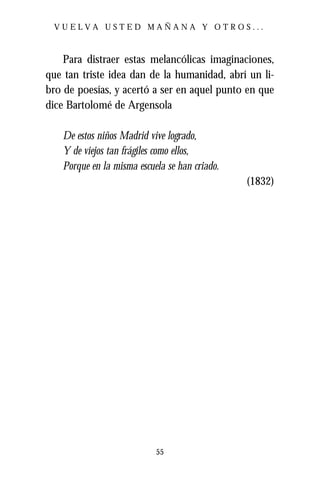 VUELVA USTED MAÑANA Y OTROS...



    Para distraer estas melancólicas imaginaciones,
que tan triste idea dan de la humanidad, abrí un li-
bro de poesías, y acertó a ser en aquel punto en que
dice Bartolomé de Argensola

   De estos niños Madrid vive logrado,
   Y de viejos tan frágiles como ellos,
   Porque en la misma escuela se han criado.
                                               (1832)




                           55
 