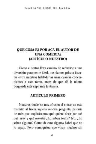 MARIANO JOSÉ DE LARRA




  QUE COSA ES POR ACÁ EL AUTOR DE
           UNA COMEDIA?
       (ARTÍCULO NUESTRO)

    Como el teatro lleva camino de reducirse a una
diversión puramente ideal, nos damos prisa a inser-
tar entre nuestras habladurías unas cuantas concer-
nientes a este ramo, antes de que dé la última
boqueada esta expirante fantasma.

            ARTÍCULO PRIMERO

    Nuestras dudas se nos ofrecen al entrar en esta
materia: al hacer aquella sencilla pregunta, ¿estaría
de más que explicásemos qué quiere decir por acá,
qué autor y qué comedia? ¿Lo saben todos? No. ¿Lo
saben algunos? Como de esos algunos habrá que no
lo sepan. Pero comoquiera que vivan muchos sin

                            56
 