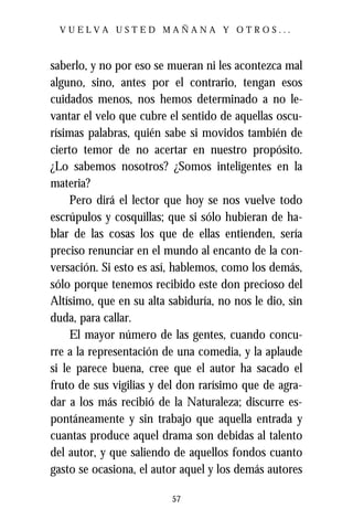 VUELVA USTED MAÑANA Y OTROS...



saberlo, y no por eso se mueran ni les acontezca mal
alguno, sino, antes por el contrario, tengan esos
cuidados menos, nos hemos determinado a no le-
vantar el velo que cubre el sentido de aquellas oscu-
rísimas palabras, quién sabe si movidos también de
cierto temor de no acertar en nuestro propósito.
¿Lo sabemos nosotros? ¿Somos inteligentes en la
materia?
     Pero dirá el lector que hoy se nos vuelve todo
escrúpulos y cosquillas; que si sólo hubieran de ha-
blar de las cosas los que de ellas entienden, sería
preciso renunciar en el mundo al encanto de la con-
versación. Si esto es así, hablemos, como los demás,
sólo porque tenemos recibido este don precioso del
Altísimo, que en su alta sabiduría, no nos le dio, sin
duda, para callar.
     El mayor número de las gentes, cuando concu-
rre a la representación de una comedia, y la aplaude
si le parece buena, cree que el autor ha sacado el
fruto de sus vigilias y del don rarísimo que de agra-
dar a los más recibió de la Naturaleza; discurre es-
pontáneamente y sin trabajo que aquella entrada y
cuantas produce aquel drama son debidas al talento
del autor, y que saliendo de aquellos fondos cuanto
gasto se ocasiona, el autor aquel y los demás autores

                          57
 