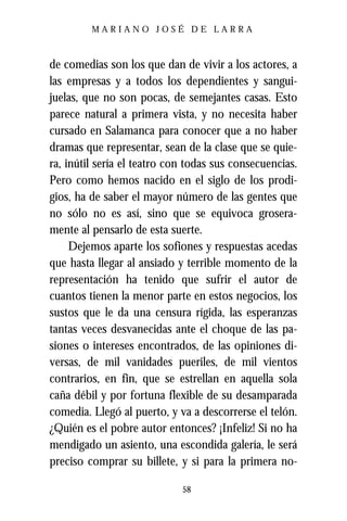 MARIANO JOSÉ DE LARRA



de comedias son los que dan de vivir a los actores, a
las empresas y a todos los dependientes y sangui-
juelas, que no son pocas, de semejantes casas. Esto
parece natural a primera vista, y no necesita haber
cursado en Salamanca para conocer que a no haber
dramas que representar, sean de la clase que se quie-
ra, inútil sería el teatro con todas sus consecuencias.
Pero como hemos nacido en el siglo de los prodi-
gios, ha de saber el mayor número de las gentes que
no sólo no es así, sino que se equivoca grosera-
mente al pensarlo de esta suerte.
     Dejemos aparte los sofiones y respuestas acedas
que hasta llegar al ansiado y terrible momento de la
representación ha tenido que sufrir el autor de
cuantos tienen la menor parte en estos negocios, los
sustos que le da una censura rígida, las esperanzas
tantas veces desvanecidas ante el choque de las pa-
siones o intereses encontrados, de las opiniones di-
versas, de mil vanidades pueriles, de mil vientos
contrarios, en fin, que se estrellan en aquella sola
caña débil y por fortuna flexible de su desamparada
comedia. Llegó al puerto, y va a descorrerse el telón.
¿Quién es el pobre autor entonces? ¡Infeliz! Si no ha
mendigado un asiento, una escondida galería, le será
preciso comprar su billete, y si para la primera no-

                             58
 