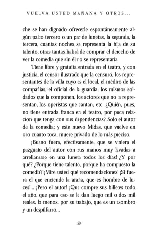 VUELVA USTED MAÑANA Y OTROS...



che se han dignado ofrecerle espontáneamente al-
gún palco tercero o un par de lunetas, la segunda, la
tercera, cuantas noches se representa la hija de su
talento, otras tantas habrá de comprar el derecho de
ver la comedia que sin él no se representaría.
     Tiene libre y gratuita entrada en el teatro, y con
justicia, el censor ilustrado que la censuró, los repre-
sentantes de la villa cuyo es el local, el médico de las
compañías, el oficial de la guardia, los mismos sol-
dados que la componen, los actores que no la repre-
sentan, los operistas que cantan, etc. ¿Quién, pues,
no tiene entrada franca en el teatro, por poca rela-
ción que tenga con sus dependencias? Sólo el autor
de la comedia; y este nuevo Midas, que vuelve en
oro cuanto toca, muere privado de lo más preciso.
     ¡Bueno fuera, efectivamente, que se viniera el
pazguato del autor con sus manos muy lavadas a
arrellanarse en una luneta todos los días! ¿Y por
qué? ¿Porque tiene talento, porque ha compuesto la
comedia? ¡Mire usted qué recomendaciones! ¡Si fue-
ra el que enciende la araña, que es hombre de lu-
ces!... ¡Pero el autor! ¡Que compre sus billetes todo
el año, que para eso se le dan luego mil o dos mil
reales, lo menos, por su trabajo, que es un asombro
y un despilfarro...

                           59
 