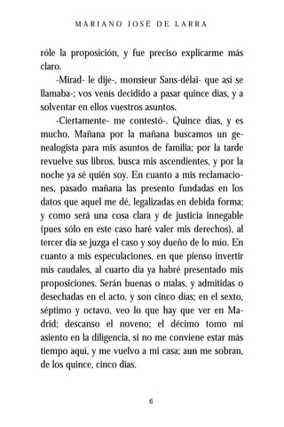 MARIANO JOSÉ DE LARRA



róle la proposición, y fue preciso explicarme más
claro.
    -Mirad- le dije-, monsieur Sans-délai- que así se
llamaba-; vos venís decidido a pasar quince días, y a
solventar en ellos vuestros asuntos.
    -Ciertamente- me contestó-. Quince días, y es
mucho. Mañana por la mañana buscamos un ge-
nealogista para mis asuntos de familia; por la tarde
revuelve sus libros, busca mis ascendientes, y por la
noche ya sé quién soy. En cuanto a mis reclamacio-
nes, pasado mañana las presento fundadas en los
datos que aquel me dé, legalizadas en debida forma;
y como será una cosa clara y de justicia innegable
(pues sólo en este caso haré valer mis derechos), al
tercer día se juzga el caso y soy dueño de lo mío. En
cuanto a mis especulaciones, en que pienso invertir
mis caudales, al cuarto día ya habré presentado mis
proposiciones. Serán buenas o malas, y admitidas o
desechadas en el acto, y son cinco días; en el sexto,
séptimo y octavo, veo lo que hay que ver en Ma-
drid; descanso el noveno; el décimo tomo mi
asiento en la diligencia, si no me conviene estar más
tiempo aquí, y me vuelvo a mi casa; aun me sobran,
de los quince, cinco días.


                            6
 