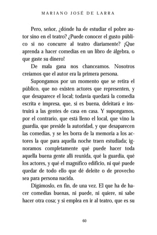 MARIANO JOSÉ DE LARRA



     Pero, señor, ¿dónde ha de estudiar el pobre au-
tor sino en el teatro? ¿Puede conocer el gusto públi-
co si no concurre al teatro diariamente? ¡Que
aprenda a hacer comedias en un libro de álgebra, o
que gaste su dinero!
     De mala gana nos chanceamos. Nosotros
creíamos que el autor era la primera persona.
     Supongamos por un momento que se retira el
público, que no existen actores que representen, y
que desaparece el local; todavía quedará la comedia
escrita e impresa, que, si es buena, deleitará e ins-
truirá a las gentes de casa en casa. Y supongamos,
por el contrario, que está lleno el local, que vino la
guardia, que preside la autoridad, y que desaparecen
las comedias, y se les borra de la memoria a los ac-
tores la que para aquella noche traen estudiada; ig-
noramos completamente qué puede hacer toda
aquella buena gente allí reunida, qué la guardia, qué
los actores, y qué el magnífico edificio, ni qué puede
quedar de todo ello que dé deleite o de provecho
sea para persona nacida.
     Digámoslo, en fin, de una vez. El que ha de ha-
cer comedias buenas, ni puede, ni quiere, ni sabe
hacer otra cosa; y si emplea en ir al teatro, que es su


                             60
 