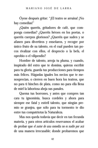 MARIANO JOSÉ DE LARRA



    Óyese después gritar: “¡El teatro se arruina! ¡No
hay comedias!”
    ¿Quién queréis, gritadores de café, que com-
ponga comedias? ¿Queréis héroes en los poetas, o
queréis cuerpos gloriosos? ¿Queréis que suden y se
afanen para divertiros y enseñaros, y recoger por
único fruto de su talento, en el cual pueden tan po-
cos rivalizar con ellos, el desprecio o la befa, el
oprobio o el vilipendio?
    Hombre de talento, arroja tu pluma, y cuando,
inspirado del estro que te domina, quieras escribir
para tu gloria, guarda tus producciones para tiempos
más felices. Háganlas iguales los necios que te me-
nosprecian, o cierren en buen hora los teatros, que
no para ti hinches de plata, como no para ella llena
de miel la laboriosa abeja sus panales.
    Quema tus borrones, y antes que compres tan
cara tu ignominia, busca cordeles y ahora para
siempre ese fatal y estéril talento, que ningún pre-
mio se granjea, que sólo para tu tormento te dio
entre tus compatriotas la Naturaleza.
    Mas nos queda todavía que decir en tan fecunda
materia, y para otros artículos reservamos el acabar
de probar que el autor de una comedia no es nadie por acá
de una manera irrecusable; donde probaremos que

                              62
 
