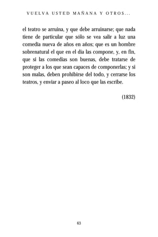VUELVA USTED MAÑANA Y OTROS...



el teatro se arruina, y que debe arruinarse; que nada
tiene de particular que sólo se vea salir a luz una
comedia nueva de años en años; que es un hombre
sobrenatural el que en el día las compone, y, en fin,
que si las comedias son buenas, debe tratarse de
proteger a los que sean capaces de componerlas; y si
son malas, deben prohibirse del todo, y cerrarse los
teatros, y enviar a paseo al loco que las escribe.

                                              (1832)




                         63
 