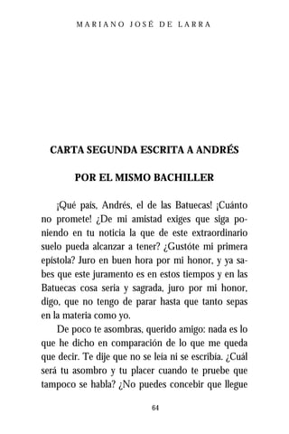 MARIANO JOSÉ DE LARRA




  CARTA SEGUNDA ESCRITA A ANDRÉS

        POR EL MISMO BACHILLER

    ¡Qué país, Andrés, el de las Batuecas! ¡Cuánto
no promete! ¿De mi amistad exiges que siga po-
niendo en tu noticia la que de este extraordinario
suelo pueda alcanzar a tener? ¿Gustóte mi primera
epístola? Juro en buen hora por mi honor, y ya sa-
bes que este juramento es en estos tiempos y en las
Batuecas cosa seria y sagrada, juro por mi honor,
digo, que no tengo de parar hasta que tanto sepas
en la materia como yo.
    De poco te asombras, querido amigo: nada es lo
que he dicho en comparación de lo que me queda
que decir. Te dije que no se leía ni se escribía. ¿Cuál
será tu asombro y tu placer cuando te pruebe que
tampoco se habla? ¿No puedes concebir que llegue

                             64
 