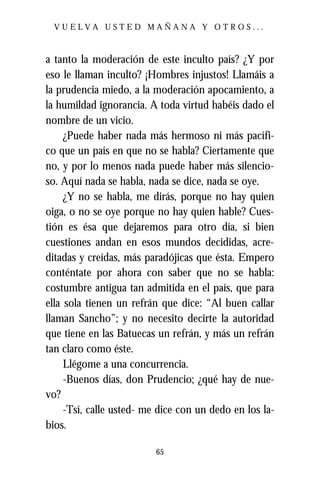 VUELVA USTED MAÑANA Y OTROS...



a tanto la moderación de este inculto país? ¿Y por
eso le llaman inculto? ¡Hombres injustos! Llamáis a
la prudencia miedo, a la moderación apocamiento, a
la humildad ignorancia. A toda virtud habéis dado el
nombre de un vicio.
     ¿Puede haber nada más hermoso ni más pacífi-
co que un país en que no se habla? Ciertamente que
no, y por lo menos nada puede haber más silencio-
so. Aquí nada se habla, nada se dice, nada se oye.
     ¿Y no se habla, me dirás, porque no hay quien
oiga, o no se oye porque no hay quien hable? Cues-
tión es ésa que dejaremos para otro día, si bien
cuestiones andan en esos mundos decididas, acre-
ditadas y creídas, más paradójicas que ésta. Empero
conténtate por ahora con saber que no se habla:
costumbre antigua tan admitida en el país, que para
ella sola tienen un refrán que dice: “Al buen callar
llaman Sancho”; y no necesito decirte la autoridad
que tiene en las Batuecas un refrán, y más un refrán
tan claro como éste.
     Llégome a una concurrencia.
     -Buenos días, don Prudencio; ¿qué hay de nue-
vo?
     -Tsí, calle usted- me dice con un dedo en los la-
bios.

                          65
 