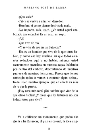 MARIANO JOSÉ DE LARRA



    -¿Que calle?
    -Tsí- y se vuelve a mirar en derredor.
    -Hombre, si yo no pienso decir nada malo.
    -No importa, calle usted. ¿Ve usted aquel em-
bozado que escucha? Es un esp... un sop...
    -¡Ah!
    -Que vive de eso.
    -¿Y se vive de eso en las Batuecas?
    -Ese es un hombre que vive de lo que otros ha-
blan, y como ése hay muchos; así que todos esta-
mos reducidos aquí a no hablar; mírenos usted
oscuramente envueltos en nuestras capas, hablando
por dentro del embozo, desconfiando de nuestros
padres y de nuestros hermanos... Parece que hemos
cometido todos o vamos a cometer algún delito...
Imite usted nuestro ejemplo, que en ello le va más
de lo que le parece.
    ¿Hay cosa más rara? ¡Un hombre que vive de lo
que otros hablan! ¿Y dicen que los batuecos no son
industriosos para vivir?

                         ***

    Va a edificarse un monumento que podrá dar
gloria a las Batuecas; el plan es colosal, la idea mag-

                               66
 