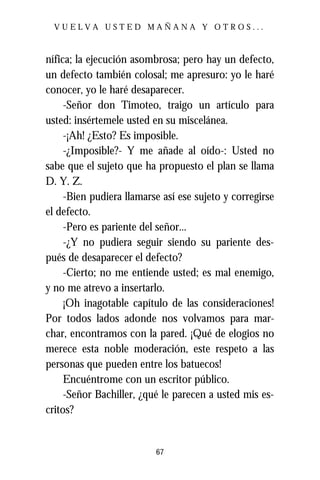 VUELVA USTED MAÑANA Y OTROS...



nífica; la ejecución asombrosa; pero hay un defecto,
un defecto también colosal; me apresuro: yo le haré
conocer, yo le haré desaparecer.
     -Señor don Timoteo, traigo un artículo para
usted: insértemele usted en su miscelánea.
     -¡Ah! ¿Esto? Es imposible.
     -¿Imposible?- Y me añade al oído-: Usted no
sabe que el sujeto que ha propuesto el plan se llama
D. Y. Z.
     -Bien pudiera llamarse así ese sujeto y corregirse
el defecto.
     -Pero es pariente del señor...
     -¿Y no pudiera seguir siendo su pariente des-
pués de desaparecer el defecto?
     -Cierto; no me entiende usted; es mal enemigo,
y no me atrevo a insertarlo.
     ¡Oh inagotable capítulo de las consideraciones!
Por todos lados adonde nos volvamos para mar-
char, encontramos con la pared. ¡Qué de elogios no
merece esta noble moderación, este respeto a las
personas que pueden entre los batuecos!
     Encuéntrome con un escritor público.
     -Señor Bachiller, ¿qué le parecen a usted mis es-
critos?


                          67
 