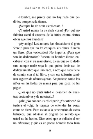 MARIANO JOSÉ DE LARRA



     -Hombre, me parece que no hay nada que pe-
dirles, porque nada tienen.
     -¡Siempre ha de decir usted cosas...!
     -¡Y usted nunca ha de decir cosas! ¿Por qué no
fulmina usted el anatema de la crítica contra ciertas
obras que nos inundan?
     -¡Ay amigo! Los autores han descubierto el gran
secreto para que no les critiquen sus obras. Zurcen
un libro. ¿Son vaciedades? No importa. ¿Para qué
son las dedicatorias? Buscan un hombre ilustre, en-
cabezan con él su mamotreto, dicen que se lo dedi-
can, aunque nadie sepa lo que quiere decir eso de
dedicar un libro que uno hace, a otro que nada tiene
de común con el tal libro, y con ese talismán cami-
nan seguros de ofensas ajenas. Ampáranse como los
niños en las faldas de mamá para que papá no les
pegue.
     -¿Por qué no pinta usted el desorden de nues-
tras costumbres y de nuestras...?
     -¡Ah! ¿No conoce usted el país? ¿Yo satírico? ¡Si
tuviera el vulgo la torpeza de entender las cosas
como se dicen! Pero es tanta la penetración de estos
batuecos, que adivinan el original del retrato que
usted no ha hecho. Dice usted que es ridículo el ser
un calzonazos, y que es un pobre hombre todo Juan

                            68
 