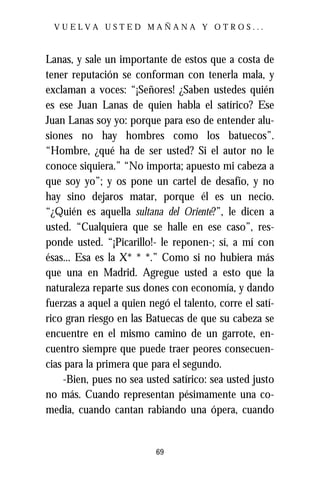 VUELVA USTED MAÑANA Y OTROS...



Lanas, y sale un importante de estos que a costa de
tener reputación se conforman con tenerla mala, y
exclaman a voces: “¡Señores! ¿Saben ustedes quién
es ese Juan Lanas de quien habla el satírico? Ese
Juan Lanas soy yo: porque para eso de entender alu-
siones no hay hombres como los batuecos”.
“Hombre, ¿qué ha de ser usted? Si el autor no le
conoce siquiera.” “No importa; apuesto mi cabeza a
que soy yo”; y os pone un cartel de desafío, y no
hay sino dejaros matar, porque él es un necio.
“¿Quién es aquella sultana del Oriente?”, le dicen a
usted. “Cualquiera que se halle en ese caso”, res-
ponde usted. “¡Picarillo!- le reponen-; sí, a mí con
ésas... Esa es la X* * *.” Como si no hubiera más
que una en Madrid. Agregue usted a esto que la
naturaleza reparte sus dones con economía, y dando
fuerzas a aquel a quien negó el talento, corre el satí-
rico gran riesgo en las Batuecas de que su cabeza se
encuentre en el mismo camino de un garrote, en-
cuentro siempre que puede traer peores consecuen-
cias para la primera que para el segundo.
    -Bien, pues no sea usted satírico: sea usted justo
no más. Cuando representan pésimamente una co-
media, cuando cantan rabiando una ópera, cuando


                          69
 