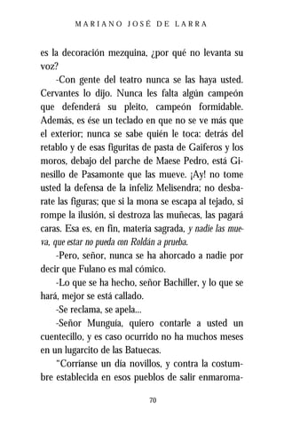 MARIANO JOSÉ DE LARRA



es la decoración mezquina, ¿por qué no levanta su
voz?
     -Con gente del teatro nunca se las haya usted.
Cervantes lo dijo. Nunca les falta algún campeón
que defenderá su pleito, campeón formidable.
Además, es ése un teclado en que no se ve más que
el exterior; nunca se sabe quién le toca: detrás del
retablo y de esas figuritas de pasta de Gaiferos y los
moros, debajo del parche de Maese Pedro, está Gi-
nesillo de Pasamonte que las mueve. ¡Ay! no tome
usted la defensa de la infeliz Melisendra; no desba-
rate las figuras; que si la mona se escapa al tejado, si
rompe la ilusión, si destroza las muñecas, las pagará
caras. Esa es, en fin, materia sagrada, y nadie las mue-
va, que estar no pueda con Roldán a prueba.
     -Pero, señor, nunca se ha ahorcado a nadie por
decir que Fulano es mal cómico.
     -Lo que se ha hecho, señor Bachiller, y lo que se
hará, mejor se está callado.
     -Se reclama, se apela...
     -Señor Munguía, quiero contarle a usted un
cuentecillo, y es caso ocurrido no ha muchos meses
en un lugarcito de las Batuecas.
     “Corríanse un día novillos, y contra la costum-
bre establecida en esos pueblos de salir enmaroma-

                              70
 