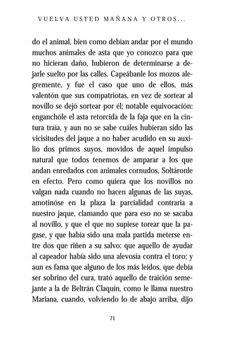 VUELVA USTED MAÑANA Y OTROS...



do el animal, bien como debían andar por el mundo
muchos animales de asta que yo conozco para que
no hicieran daño, hubieron de determinarse a de-
jarle suelto por las calles. Capeábanle los mozos ale-
gremente, y fue el caso que uno de ellos, más
valentón que sus compatriotas, en vez de sortear al
novillo se dejó sortear por él; notable equivocación:
enganchóle el asta retorcida de la faja que en la cin-
tura traía, y aun no se sabe cuáles hubieran sido las
vicisitudes del jaque a no haber acudido en su auxi-
lio dos primos suyos, movidos de aquel impulso
natural que todos tenemos de amparar a los que
andan enredados con animales cornudos. Soltáronle
en efecto. Pero como quiera que los novillos no
valgan nada cuando no hacen algunas de las suyas,
amotinóse en la plaza la parcialidad contraria a
nuestro jaque, clamando que para eso no se sacaba
al novillo, y que el que no supiese torear que la pa-
gase, y que había sido una mala partida meterse en-
tre dos que riñen a su salvo: que aquello de ayudar
al capeador había sido una alevosía contra el toro; y
aun es fama que alguno de los más leídos, que debía
ser sobrino del cura, trató aquello de traición seme-
jante a la de Beltrán Claquín, como le llama nuestro
Mariana, cuando, volviendo lo de abajo arriba, dijo

                          71
 