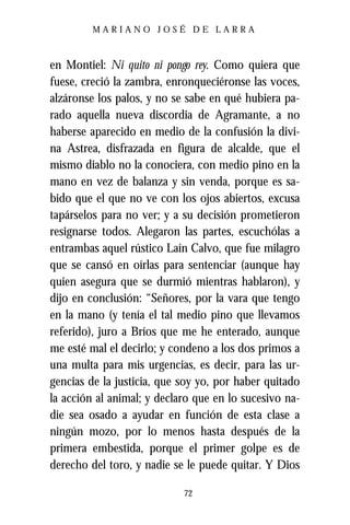 MARIANO JOSÉ DE LARRA



en Montiel: Ni quito ni pongo rey. Como quiera que
fuese, creció la zambra, enronqueciéronse las voces,
alzáronse los palos, y no se sabe en qué hubiera pa-
rado aquella nueva discordia de Agramante, a no
haberse aparecido en medio de la confusión la divi-
na Astrea, disfrazada en figura de alcalde, que el
mismo diablo no la conociera, con medio pino en la
mano en vez de balanza y sin venda, porque es sa-
bido que el que no ve con los ojos abiertos, excusa
tapárselos para no ver; y a su decisión prometieron
resignarse todos. Alegaron las partes, escuchólas a
entrambas aquel rústico Laín Calvo, que fue milagro
que se cansó en oírlas para sentenciar (aunque hay
quien asegura que se durmió mientras hablaron), y
dijo en conclusión: “Señores, por la vara que tengo
en la mano (y tenía el tal medio pino que llevamos
referido), juro a Bríos que me he enterado, aunque
me esté mal el decirlo; y condeno a los dos primos a
una multa para mis urgencias, es decir, para las ur-
gencias de la justicia, que soy yo, por haber quitado
la acción al animal; y declaro que en lo sucesivo na-
die sea osado a ayudar en función de esta clase a
ningún mozo, por lo menos hasta después de la
primera embestida, porque el primer golpe es de
derecho del toro, y nadie se le puede quitar. Y Dios

                            72
 