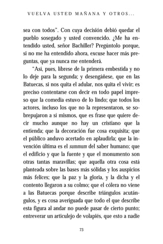 VUELVA USTED MAÑANA Y OTROS...



sea con todos”. Con cuya decisión debió quedar el
pueblo sosegado y usted convencido. ¿Me ha en-
tendido usted, señor Bachiller? Pregúntolo porque,
si no me ha entendido ahora, excuse hacer más pre-
guntas, que ya nunca me entenderá.
    “Así, pues, líbrese de la primera embestida y no
lo deje para la segunda; y desengáñese, que en las
Batuecas, si nos quita el adular, nos quita el vivir; es
preciso contentarse con decir en todo papel impre-
so que la comedia estuvo de lo lindo; que todos los
actores, incluso los que no la representaron, se so-
brepujaron a sí mismos, que es frase que quiere de-
cir mucho aunque no hay un cristiano que la
entienda; que la decoración fue cosa exquisita; que
el público anduvo acertado en aplaudirla; que la in-
vención última es el summum del saber humano; que
el edificio y que la fuente y que el monumento son
otras tantas maravillas; que aquella otra cosa está
planteada sobre las bases más sólidas y los auspicios
más felices; que la paz y la gloria, y la dicha y el
contento llegaron a su colmo; que el cólera no viene
a las Batuecas porque describe triángulos acután-
gulos, y es cosa averiguada que todo el que describe
esta figura al andar no puede pasar de cierto punto;
entreverar un articulejo de volapiés, que esto a nadie

                           73
 