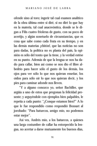 MARIANO JOSÉ DE LARRA



ofende sino al toro; ingerir tal cual examen analítico
de la obra última entre si diré, si no diré lo que hay
en la materia, tal cual anacreóntica, donde se le di-
gan a Filis cuatro frioleras de gusto, con su poco de
acertijo, y algún sonetuelo de circunstancias, que es
cosa que sabe como cada fruta en su tiempo, y en
las demás materias ¡chitón!, que las noticias no son
para dadas, la política no es planta del país, la opi-
nión es sólo del tonto que la tiene, y la verdad estése
en su punto. Además de que la lengua se nos ha da-
do para callar, bien así como se nos dio el libre al-
bedrío para hacer sólo el gusto de los demás, los
ojos para ver sólo lo que nos quieran enseñar, los
oídos para sólo oír lo que nos quieran decir, y los
pies para caminar adonde nos lleven.
    “Y a alguno conozco yo, señor Bachiller, que
argüía a uno de estos que pregonan la felicidad pre-
sente; y arguyéndole con ejemplos bien palpables, le
repetía a cada punto: “¿Conque estamos bien?” A lo
que le fue respondido como respondió Bossuet al
jorobado: “Para batuecos, amigo mío, no podemos
estar mejor”.
    Así ves, Andrés mío, a los batuecos, a quienes
una larga costumbre de callar ha entorpecido la len-
gua, no acertar a darse mutuamente los buenos días,

                             74
 