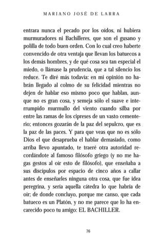 MARIANO JOSÉ DE LARRA



entrara nunca el pecado por los oídos, ni hubiera
murmuradores ni Bachilleres, que son el gusano y
polilla de todo buen orden. Con lo cual creo haberte
convencido de otra ventaja que llevan los batuecos a
los demás hombres, y de qué cosa sea tan especial el
miedo, o llámase la prudencia, que a tal silencio los
reduce. Te diré más todavía: en mi opinión no ha-
brán llegado al colmo de su felicidad mientras no
dejen de hablar eso mismo poco que hablan, aun-
que no es gran cosa, y semeja sólo el suave e inte-
rrumpido murmullo del viento cuando silba por
entre las ramas de los cipreses de un vasto cemente-
rio; entonces gozarán de la paz del sepulcro, que es
la paz de las paces. Y para que veas que no es sólo
Dios el que desaprueba el hablar demasiado, como
arriba llevo apuntado, te traeré otra autoridad re-
cordándote al famoso filósofo griego (y no me ha-
gas gestos al oír esto de filósofo), que enseñaba a
sus discípulos por espacio de cinco años a callar
antes de enseñarles ninguna otra cosa, que fue idea
peregrina, y sería aquella cátedra lo que habría de
oír; de donde concluyo, porque me canso, que cada
batueco es un Platón, y no me parece que lo ha en-
carecido poco tu amigo: EL BACHILLER.


                            76
 