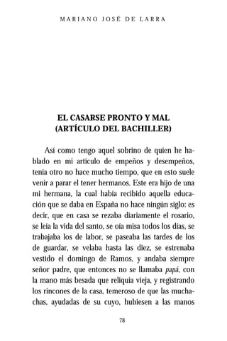 MARIANO JOSÉ DE LARRA




        EL CASARSE PRONTO Y MAL
       (ARTÍCULO DEL BACHILLER)

     Así como tengo aquel sobrino de quien he ha-
blado en mi artículo de empeños y desempeños,
tenía otro no hace mucho tiempo, que en esto suele
venir a parar el tener hermanos. Este era hijo de una
mi hermana, la cual había recibido aquella educa-
ción que se daba en España no hace ningún siglo: es
decir, que en casa se rezaba diariamente el rosario,
se leía la vida del santo, se oía misa todos los días, se
trabajaba los de labor, se paseaba las tardes de los
de guardar, se velaba hasta las diez, se estrenaba
vestido el domingo de Ramos, y andaba siempre
señor padre, que entonces no se llamaba papá, con
la mano más besada que reliquia vieja, y registrando
los rincones de la casa, temeroso de que las mucha-
chas, ayudadas de su cuyo, hubiesen a las manos

                              78
 