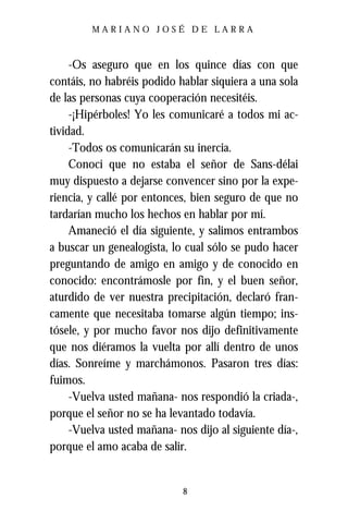 MARIANO JOSÉ DE LARRA



     -Os aseguro que en los quince días con que
contáis, no habréis podido hablar siquiera a una sola
de las personas cuya cooperación necesitéis.
     -¡Hipérboles! Yo les comunicaré a todos mi ac-
tividad.
     -Todos os comunicarán su inercia.
     Conocí que no estaba el señor de Sans-délai
muy dispuesto a dejarse convencer sino por la expe-
riencia, y callé por entonces, bien seguro de que no
tardarían mucho los hechos en hablar por mí.
     Amaneció el día siguiente, y salimos entrambos
a buscar un genealogista, lo cual sólo se pudo hacer
preguntando de amigo en amigo y de conocido en
conocido: encontrámosle por fin, y el buen señor,
aturdido de ver nuestra precipitación, declaró fran-
camente que necesitaba tomarse algún tiempo; ins-
tósele, y por mucho favor nos dijo definitivamente
que nos diéramos la vuelta por allí dentro de unos
días. Sonreíme y marchámonos. Pasaron tres días:
fuimos.
     -Vuelva usted mañana- nos respondió la criada-,
porque el señor no se ha levantado todavía.
     -Vuelva usted mañana- nos dijo al siguiente día-,
porque el amo acaba de salir.


                            8
 
