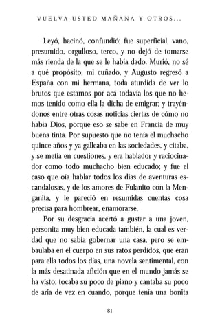 VUELVA USTED MAÑANA Y OTROS...



    Leyó, hacinó, confundió; fue superficial, vano,
presumido, orgulloso, terco, y no dejó de tomarse
más rienda de la que se le había dado. Murió, no sé
a qué propósito, mi cuñado, y Augusto regresó a
España con mi hermana, toda aturdida de ver lo
brutos que estamos por acá todavía los que no he-
mos tenido como ella la dicha de emigrar; y trayén-
donos entre otras cosas noticias ciertas de cómo no
había Dios, porque eso se sabe en Francia de muy
buena tinta. Por supuesto que no tenía el muchacho
quince años y ya galleaba en las sociedades, y citaba,
y se metía en cuestiones, y era hablador y raciocina-
dor como todo muchacho bien educado; y fue el
caso que oía hablar todos los días de aventuras es-
candalosas, y de los amores de Fulanito con la Men-
ganita, y le pareció en resumidas cuentas cosa
precisa para hombrear, enamorarse.
    Por su desgracia acertó a gustar a una joven,
personita muy bien educada también, la cual es ver-
dad que no sabía gobernar una casa, pero se em-
baulaba en el cuerpo en sus ratos perdidos, que eran
para ella todos los días, una novela sentimental, con
la más desatinada afición que en el mundo jamás se
ha visto; tocaba su poco de piano y cantaba su poco
de aria de vez en cuando, porque tenía una bonita

                          81
 