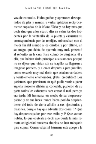 MARIANO JOSÉ DE LARRA



voz de contralto. Hubo guiños y apretones desespe-
rados de pies y manos, y varias epístolas recíproca-
mente copiadas de la Nueva Eloísa; y no hay más que
decir sino que a los cuatro días se veían los dos ino-
centes por la ventanilla de la puerta y escurrían su
correspondencia por las rendijas, sobornaban con el
mejor fin del mundo a los criados, y por último, un
su amigo, que debía de quererle muy mal, presentó
al señorito en la casa. Para colmo de desgracia, él y
ella, que habían dado principio a sus amores porque
no se dijese que vivían sin su trapillo, se llegaron a
imaginar primero, y a creer después a pies juntillas,
como se suele muy mal decir, que estaban verdadera
y terriblemente enamorados. ¡Fatal credulidad! Los
parientes, que previeron en qué podía venir a parar
aquella inocente afición ya conocida, pusieron de su
parte todos los esfuerzos para cortar el mal, pero ya
era tarde. Mi hermana, en medio de su despreocu-
pación y de sus luces, nunca había podido despren-
derse del todo de cierta afición a sus ejecutorias y
blasones, porque hay que advertir dos cosas: 1ª Que
hay despreocupados por este estilo; y 2ª Que somos
nobles, lo que equivale a decir que desde la más re-
mota antigüedad nuestros abuelos no han trabajado
para comer. Conservaba mi hermana este apego a la

                            82
 