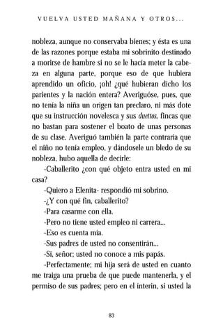 VUELVA USTED MAÑANA Y OTROS...



nobleza, aunque no conservaba bienes; y ésta es una
de las razones porque estaba mi sobrinito destinado
a morirse de hambre si no se le hacía meter la cabe-
za en alguna parte, porque eso de que hubiera
aprendido un oficio, ¡oh! ¿qué hubieran dicho los
parientes y la nación entera? Averiguóse, pues, que
no tenía la niña un origen tan preclaro, ni más dote
que su instrucción novelesca y sus duettos, fincas que
no bastan para sostener el boato de unas personas
de su clase. Averiguó también la parte contraria que
el niño no tenía empleo, y dándosele un bledo de su
nobleza, hubo aquella de decirle:
    -Caballerito ¿con qué objeto entra usted en mi
casa?
    -Quiero a Elenita- respondió mi sobrino.
    -¿Y con qué fin, caballerito?
    -Para casarme con ella.
    -Pero no tiene usted empleo ni carrera...
    -Eso es cuenta mía.
    -Sus padres de usted no consentirán...
    -Sí, señor; usted no conoce a mis papás.
    -Perfectamente; mi hija será de usted en cuanto
me traiga una prueba de que puede mantenerla, y el
permiso de sus padres; pero en el ínterin, si usted la


                          83
 