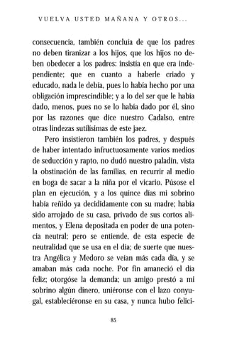 VUELVA USTED MAÑANA Y OTROS...



consecuencia, también concluía de que los padres
no deben tiranizar a los hijos, que los hijos no de-
ben obedecer a los padres: insistía en que era inde-
pendiente; que en cuanto a haberle criado y
educado, nada le debía, pues lo había hecho por una
obligación imprescindible; y a lo del ser que le había
dado, menos, pues no se lo había dado por él, sino
por las razones que dice nuestro Cadalso, entre
otras lindezas sutilísimas de este jaez.
     Pero insistieron también los padres, y después
de haber intentado infructuosamente varios medios
de seducción y rapto, no dudó nuestro paladín, vista
la obstinación de las familias, en recurrir al medio
en boga de sacar a la niña por el vicario. Púsose el
plan en ejecución, y a los quince días mi sobrino
había reñido ya decididamente con su madre; había
sido arrojado de su casa, privado de sus cortos ali-
mentos, y Elena depositada en poder de una poten-
cia neutral; pero se entiende, de esta especie de
neutralidad que se usa en el día; de suerte que nues-
tra Angélica y Medoro se veían más cada día, y se
amaban más cada noche. Por fin amaneció el día
feliz; otorgóse la demanda; un amigo prestó a mi
sobrino algún dinero, uniéronse con el lazo conyu-
gal, estableciéronse en su casa, y nunca hubo felici-

                          85
 