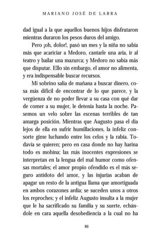MARIANO JOSÉ DE LARRA



dad igual a la que aquellos buenos hijos disfrutaron
mientras duraron los pesos duros del amigo.
    Pero ¡oh, dolor!, pasó un mes y la niña no sabía
más que acariciar a Medoro, cantarle una aria, ir al
teatro y bailar una mazurca; y Medoro no sabía más
que disputar. Ello sin embargo, el amor no alimenta,
y era indispensable buscar recursos.
    Mi sobrino salía de mañana a buscar dinero, co-
sa más difícil de encontrar de lo que parece, y la
vergüenza de no poder llevar a su casa con qué dar
de comer a su mujer, le detenía hasta la noche. Pa-
semos un velo sobre las escenas terribles de tan
amarga posición. Mientras que Augusto pasa el día
lejos de ella en sufrir humillaciones, la infeliz con-
sorte gime luchando entre los celos y la rabia. To-
davía se quieren; pero en casa donde no hay harina
todo es mohína; las más inocentes expresiones se
interpretan en la lengua del mal humor como ofen-
sas mortales; el amor propio ofendido es el más se-
guro antídoto del amor, y las injurias acaban de
apagar un resto de la antigua llama que amortiguada
en ambos corazones ardía; se suceden unos a otros
los reproches; y el infeliz Augusto insulta a la mujer
que le ha sacrificado su familia y su suerte, echán-
dole en cara aquella desobediencia a la cual no ha

                            86
 