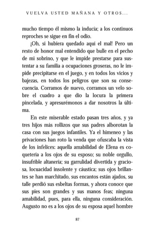 VUELVA USTED MAÑANA Y OTROS...



mucho tiempo él mismo la inducía; a los continuos
reproches se sigue en fin el odio.
     ¡Oh, si hubiera quedado aquí el mal! Pero un
resto de honor mal entendido que bulle en el pecho
de mi sobrino, y que le impide prestarse para sus-
tentar a su familia a ocupaciones groseras, no le im-
pide precipitarse en el juego, y en todos los vicios y
bajezas, en todos los peligros que son su conse-
cuencia. Corramos de nuevo, corramos un velo so-
bre el cuadro a que dio la locura la primera
pincelada, y apresurémonos a dar nosotros la últi-
ma.
     En este miserable estado pasan tres años, y ya
tres hijos más rollizos que sus padres alborotan la
casa con sus juegos infantiles. Ya el himeneo y las
privaciones han roto la venda que ofuscaba la vista
de los infelices: aquella amabilidad de Elena es co-
quetería a los ojos de su esposo; su noble orgullo,
insufrible altanería; su garrulidad divertida y gracio-
sa, locuacidad insolente y cáustica; sus ojos brillan-
tes se han marchitado, sus encantos están ajados, su
talle perdió sus esbeltas formas, y ahora conoce que
sus pies son grandes y sus manos feas; ninguna
amabilidad, pues, para ella, ninguna consideración.
Augusto no es a los ojos de su esposa aquel hombre

                          87
 