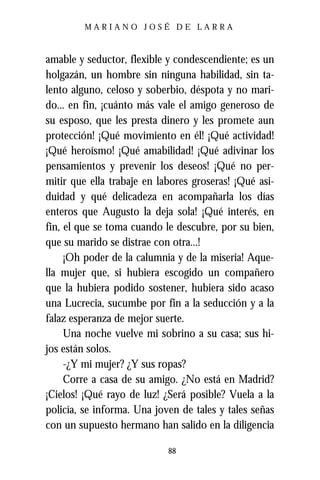 MARIANO JOSÉ DE LARRA



amable y seductor, flexible y condescendiente; es un
holgazán, un hombre sin ninguna habilidad, sin ta-
lento alguno, celoso y soberbio, déspota y no mari-
do... en fin, ¡cuánto más vale el amigo generoso de
su esposo, que les presta dinero y les promete aun
protección! ¡Qué movimiento en él! ¡Qué actividad!
¡Qué heroísmo! ¡Qué amabilidad! ¡Qué adivinar los
pensamientos y prevenir los deseos! ¡Qué no per-
mitir que ella trabaje en labores groseras! ¡Qué asi-
duidad y qué delicadeza en acompañarla los días
enteros que Augusto la deja sola! ¡Qué interés, en
fin, el que se toma cuando le descubre, por su bien,
que su marido se distrae con otra...!
     ¡Oh poder de la calumnia y de la miseria! Aque-
lla mujer que, si hubiera escogido un compañero
que la hubiera podido sostener, hubiera sido acaso
una Lucrecia, sucumbe por fin a la seducción y a la
falaz esperanza de mejor suerte.
     Una noche vuelve mi sobrino a su casa; sus hi-
jos están solos.
     -¿Y mi mujer? ¿Y sus ropas?
     Corre a casa de su amigo. ¿No está en Madrid?
¡Cielos! ¡Qué rayo de luz! ¿Será posible? Vuela a la
policía, se informa. Una joven de tales y tales señas
con un supuesto hermano han salido en la diligencia

                            88
 