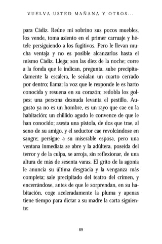 VUELVA USTED MAÑANA Y OTROS...



para Cádiz. Reúne mi sobrino sus pocos muebles,
los vende, toma asiento en el primer carruaje y hé-
tele persiguiendo a los fugitivos. Pero le llevan mu-
cha ventaja y no es posible alcanzarlos hasta el
mismo Cádiz. Llega; son las diez de la noche; corre
a la fonda que le indican, pregunta, sube precipita-
damente la escalera, le señalan un cuarto cerrado
por dentro; llama; la voz que le responde le es harto
conocida y resuena en su corazón; redobla los gol-
pes; una persona desnuda levanta el pestillo. Au-
gusto ya no es un hombre, es un rayo que cae en la
habitación; un chillido agudo le convence de que le
han conocido; asesta una pistola, de dos que trae, al
seno de su amigo, y el seductor cae revolcándose en
sangre; persigue a su miserable esposa, pero una
ventana inmediata se abre y la adúltera, poseída del
terror y de la culpa, se arroja, sin reflexionar, de una
altura de más de sesenta varas. El grito de la agonía
le anuncia su última desgracia y la venganza más
completa; sale precipitado del teatro del crimen, y
encerrándose, antes de que le sorprendan, en su ha-
bitación, coge aceleradamente la pluma y apenas
tiene tiempo para dictar a su madre la carta siguien-
te:


                           89
 