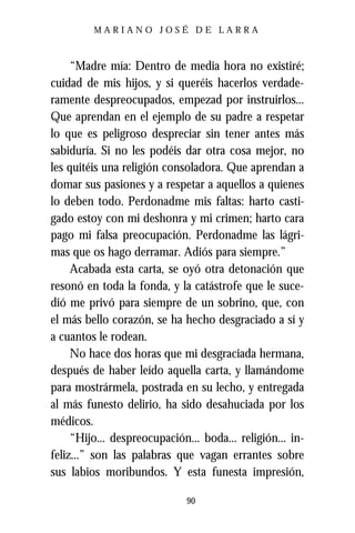 MARIANO JOSÉ DE LARRA



     “Madre mía: Dentro de media hora no existiré;
cuidad de mis hijos, y si queréis hacerlos verdade-
ramente despreocupados, empezad por instruirlos...
Que aprendan en el ejemplo de su padre a respetar
lo que es peligroso despreciar sin tener antes más
sabiduría. Si no les podéis dar otra cosa mejor, no
les quitéis una religión consoladora. Que aprendan a
domar sus pasiones y a respetar a aquellos a quienes
lo deben todo. Perdonadme mis faltas: harto casti-
gado estoy con mi deshonra y mi crimen; harto cara
pago mi falsa preocupación. Perdonadme las lágri-
mas que os hago derramar. Adiós para siempre.”
     Acabada esta carta, se oyó otra detonación que
resonó en toda la fonda, y la catástrofe que le suce-
dió me privó para siempre de un sobrino, que, con
el más bello corazón, se ha hecho desgraciado a sí y
a cuantos le rodean.
     No hace dos horas que mi desgraciada hermana,
después de haber leído aquella carta, y llamándome
para mostrármela, postrada en su lecho, y entregada
al más funesto delirio, ha sido desahuciada por los
médicos.
     “Hijo... despreocupación... boda... religión... in-
feliz...” son las palabras que vagan errantes sobre
sus labios moribundos. Y esta funesta impresión,

                              90
 