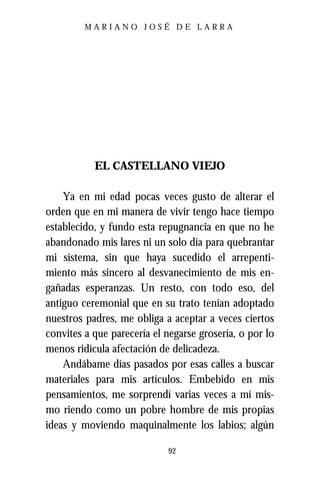 MARIANO JOSÉ DE LARRA




           EL CASTELLANO VIEJO

    Ya en mi edad pocas veces gusto de alterar el
orden que en mi manera de vivir tengo hace tiempo
establecido, y fundo esta repugnancia en que no he
abandonado mis lares ni un solo día para quebrantar
mi sistema, sin que haya sucedido el arrepenti-
miento más sincero al desvanecimiento de mis en-
gañadas esperanzas. Un resto, con todo eso, del
antiguo ceremonial que en su trato tenían adoptado
nuestros padres, me obliga a aceptar a veces ciertos
convites a que parecería el negarse grosería, o por lo
menos ridícula afectación de delicadeza.
    Andábame días pasados por esas calles a buscar
materiales para mis artículos. Embebido en mis
pensamientos, me sorprendí varias veces a mí mis-
mo riendo como un pobre hombre de mis propias
ideas y moviendo maquinalmente los labios; algún

                            92
 