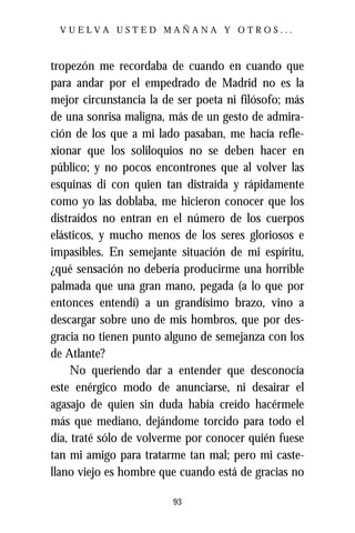 VUELVA USTED MAÑANA Y OTROS...



tropezón me recordaba de cuando en cuando que
para andar por el empedrado de Madrid no es la
mejor circunstancia la de ser poeta ni filósofo; más
de una sonrisa maligna, más de un gesto de admira-
ción de los que a mi lado pasaban, me hacía refle-
xionar que los soliloquios no se deben hacer en
público; y no pocos encontrones que al volver las
esquinas di con quien tan distraída y rápidamente
como yo las doblaba, me hicieron conocer que los
distraídos no entran en el número de los cuerpos
elásticos, y mucho menos de los seres gloriosos e
impasibles. En semejante situación de mi espíritu,
¿qué sensación no debería producirme una horrible
palmada que una gran mano, pegada (a lo que por
entonces entendí) a un grandísimo brazo, vino a
descargar sobre uno de mis hombros, que por des-
gracia no tienen punto alguno de semejanza con los
de Atlante?
     No queriendo dar a entender que desconocía
este enérgico modo de anunciarse, ni desairar el
agasajo de quien sin duda había creído hacérmele
más que mediano, dejándome torcido para todo el
día, traté sólo de volverme por conocer quién fuese
tan mi amigo para tratarme tan mal; pero mi caste-
llano viejo es hombre que cuando está de gracias no

                         93
 