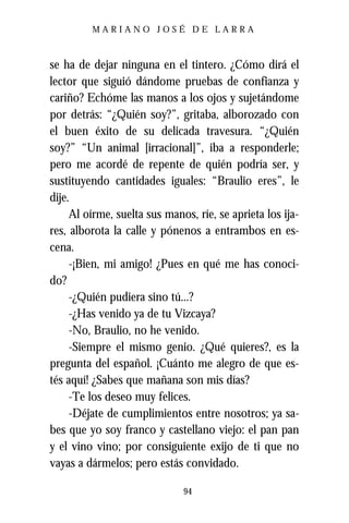 MARIANO JOSÉ DE LARRA



se ha de dejar ninguna en el tintero. ¿Cómo dirá el
lector que siguió dándome pruebas de confianza y
cariño? Echóme las manos a los ojos y sujetándome
por detrás: “¿Quién soy?”, gritaba, alborozado con
el buen éxito de su delicada travesura. “¿Quién
soy?” “Un animal [irracional]”, iba a responderle;
pero me acordé de repente de quién podría ser, y
sustituyendo cantidades iguales: “Braulio eres”, le
dije.
     Al oírme, suelta sus manos, ríe, se aprieta los ija-
res, alborota la calle y pónenos a entrambos en es-
cena.
     -¡Bien, mi amigo! ¿Pues en qué me has conoci-
do?
     -¿Quién pudiera sino tú...?
     -¿Has venido ya de tu Vizcaya?
     -No, Braulio, no he venido.
     -Siempre el mismo genio. ¿Qué quieres?, es la
pregunta del español. ¡Cuánto me alegro de que es-
tés aquí! ¿Sabes que mañana son mis días?
     -Te los deseo muy felices.
     -Déjate de cumplimientos entre nosotros; ya sa-
bes que yo soy franco y castellano viejo: el pan pan
y el vino vino; por consiguiente exijo de ti que no
vayas a dármelos; pero estás convidado.

                              94
 