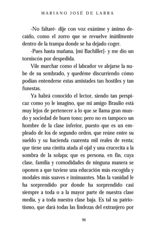 MARIANO JOSÉ DE LARRA



    -No faltaré- dije con voz exánime y ánimo de-
caído, como el zorro que se revuelve inútilmente
dentro de la trampa donde se ha dejado coger.
    -Pues hasta mañana, [mi Bachiller]- y me dio un
torniscón por despedida.
    Vile marchar como el labrador ve alejarse la nu-
be de su sembrado, y quedéme discurriendo cómo
podían entenderse estas amistades tan hostiles y tan
funestas.
    Ya habrá conocido el lector, siendo tan perspi-
caz como yo le imagino, que mi amigo Braulio está
muy lejos de pertenecer a lo que se llama gran mun-
do y sociedad de buen tono; pero no es tampoco un
hombre de la clase inferior, puesto que es un em-
pleado de los de segundo orden, que reúne entre su
sueldo y su hacienda cuarenta mil reales de renta;
que tiene una cintita atada al ojal y una crucecita a la
sombra de la solapa; que es persona, en fin, cuya
clase, familia y comodidades de ninguna manera se
oponen a que tuviese una educación más escogida y
modales más suaves e insinuantes. Mas la vanidad le
ha sorprendido por donde ha sorprendido casi
siempre a toda o a la mayor parte de nuestra clase
media, y a toda nuestra clase baja. Es tal su patrio-
tismo, que dará todas las lindezas del extranjero por

                              96
 
