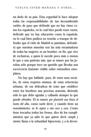 VUELVA USTED MAÑANA Y OTROS...



un dedo de su país. Esta ceguedad le hace adoptar
todas las responsabilidades de tan inconsiderado
cariño; de paso que defiende que no hay vinos co-
mo los españoles, en lo cual bien puede tener razón,
defiende que no hay educación como la española,
en lo cual bien pudiera no tenerla; a trueque de de-
fender que el cielo de Madrid es purísimo, defende-
rá que nuestras manolas son las más encantadoras
de todas las mujeres; es un hombre, en fin, que vive
de exclusivas, a quien le sucede poco más o menos
lo que a una parienta mía, que se muere por las jo-
robas sólo porque tuvo un querido que llevaba una
excrecencia bastante visible sobre entrambos omo-
platos.
     No hay que hablarle, pues, de estos usos socia-
les, de estos respetos mutuos, de estas reticencias
urbanas, de esa delicadeza de trato que establece
entre los hombres una preciosa armonía, diciendo
sólo lo que debe agradar y callando siempre lo que
puede ofender. El se muere por plantarle una fresca al
lucero del alba, como suele decir, y cuando tiene un
resentimiento, se le espeta a uno cara a cara. Como
tiene trocados todos los frenos, dice de los cumpli-
mientos que ya sabe lo que quiere decir cumplo y
miento; llama a la urbanidad hipocresía, y a la decen-

                          97
 
