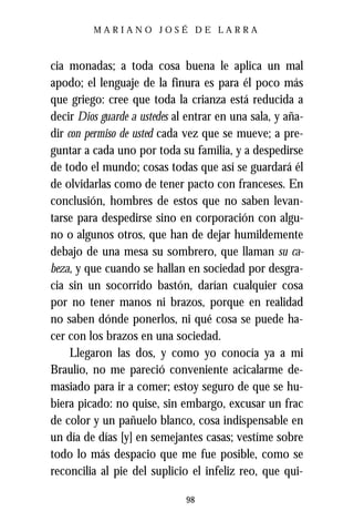 MARIANO JOSÉ DE LARRA



cia monadas; a toda cosa buena le aplica un mal
apodo; el lenguaje de la finura es para él poco más
que griego: cree que toda la crianza está reducida a
decir Dios guarde a ustedes al entrar en una sala, y aña-
dir con permiso de usted cada vez que se mueve; a pre-
guntar a cada uno por toda su familia, y a despedirse
de todo el mundo; cosas todas que así se guardará él
de olvidarlas como de tener pacto con franceses. En
conclusión, hombres de estos que no saben levan-
tarse para despedirse sino en corporación con algu-
no o algunos otros, que han de dejar humildemente
debajo de una mesa su sombrero, que llaman su ca-
beza, y que cuando se hallan en sociedad por desgra-
cia sin un socorrido bastón, darían cualquier cosa
por no tener manos ni brazos, porque en realidad
no saben dónde ponerlos, ni qué cosa se puede ha-
cer con los brazos en una sociedad.
     Llegaron las dos, y como yo conocía ya a mi
Braulio, no me pareció conveniente acicalarme de-
masiado para ir a comer; estoy seguro de que se hu-
biera picado: no quise, sin embargo, excusar un frac
de color y un pañuelo blanco, cosa indispensable en
un día de días [y] en semejantes casas; vestíme sobre
todo lo más despacio que me fue posible, como se
reconcilia al pie del suplicio el infeliz reo, que qui-

                              98
 