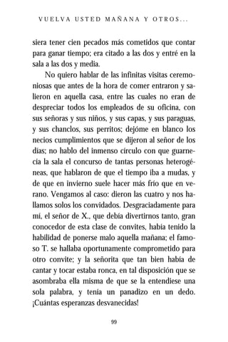 VUELVA USTED MAÑANA Y OTROS...



siera tener cien pecados más cometidos que contar
para ganar tiempo; era citado a las dos y entré en la
sala a las dos y media.
     No quiero hablar de las infinitas visitas ceremo-
niosas que antes de la hora de comer entraron y sa-
lieron en aquella casa, entre las cuales no eran de
despreciar todos los empleados de su oficina, con
sus señoras y sus niños, y sus capas, y sus paraguas,
y sus chanclos, sus perritos; dejóme en blanco los
necios cumplimientos que se dijeron al señor de los
días; no hablo del inmenso círculo con que guarne-
cía la sala el concurso de tantas personas heterogé-
neas, que hablaron de que el tiempo iba a mudas, y
de que en invierno suele hacer más frío que en ve-
rano. Vengamos al caso: dieron las cuatro y nos ha-
llamos solos los convidados. Desgraciadamente para
mí, el señor de X., que debía divertirnos tanto, gran
conocedor de esta clase de convites, había tenido la
habilidad de ponerse malo aquella mañana; el famo-
so T. se hallaba oportunamente comprometido para
otro convite; y la señorita que tan bien había de
cantar y tocar estaba ronca, en tal disposición que se
asombraba ella misma de que se la entendiese una
sola palabra, y tenía un panadizo en un dedo.
¡Cuántas esperanzas desvanecidas!

                          99
 