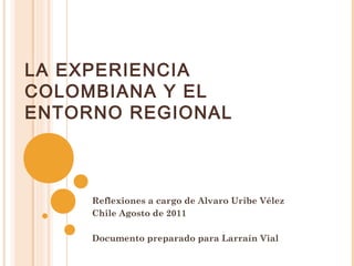 LA EXPERIENCIA 
COLOMBIANA Y EL 
ENTORNO REGIONAL 
Reflexiones a cargo de Alvaro Uribe Vélez 
Chile Agosto de 2011 
Documento preparado para Larraín Vial 
 