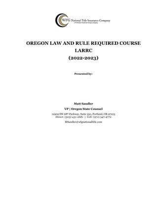 OREGON LAW AND RULE REQUIRED COURSE
LARRC
(2022-2023)
Presented by:
Matt Sandler
VP | Oregon State Counsel
12909 SW 68th Parkway, Suite 350, Portland, OR 97223
Direct: (503) 431-2681 | Cell: (971) 347-4772
MSandler@wfgnationaltitle.com
 