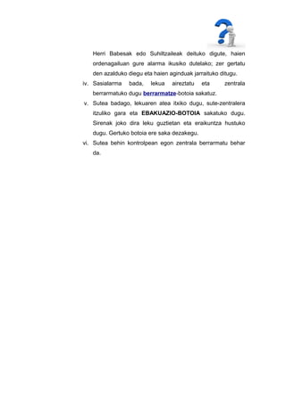 Herri Babesak edo Suhiltzaileak deituko digute, haien
ordenagailuan gure alarma ikusiko dutelako; zer gertatu
den azalduko diegu eta haien aginduak jarraituko ditugu.
iv. Sasialarma

bada,

lekua

aireztatu

eta

zentrala

berrarmatuko dugu berrarmatze-botoia sakatuz.
v. Sutea badago, lekuaren atea itxiko dugu, sute-zentralera
itzuliko gara eta EBAKUAZIO-BOTOIA sakatuko dugu.
Sirenak joko dira leku guztietan eta eraikuntza hustuko
dugu. Gertuko botoia ere saka dezakegu.
vi. Sutea behin kontrolpean egon zentrala berrarmatu behar
da.

 